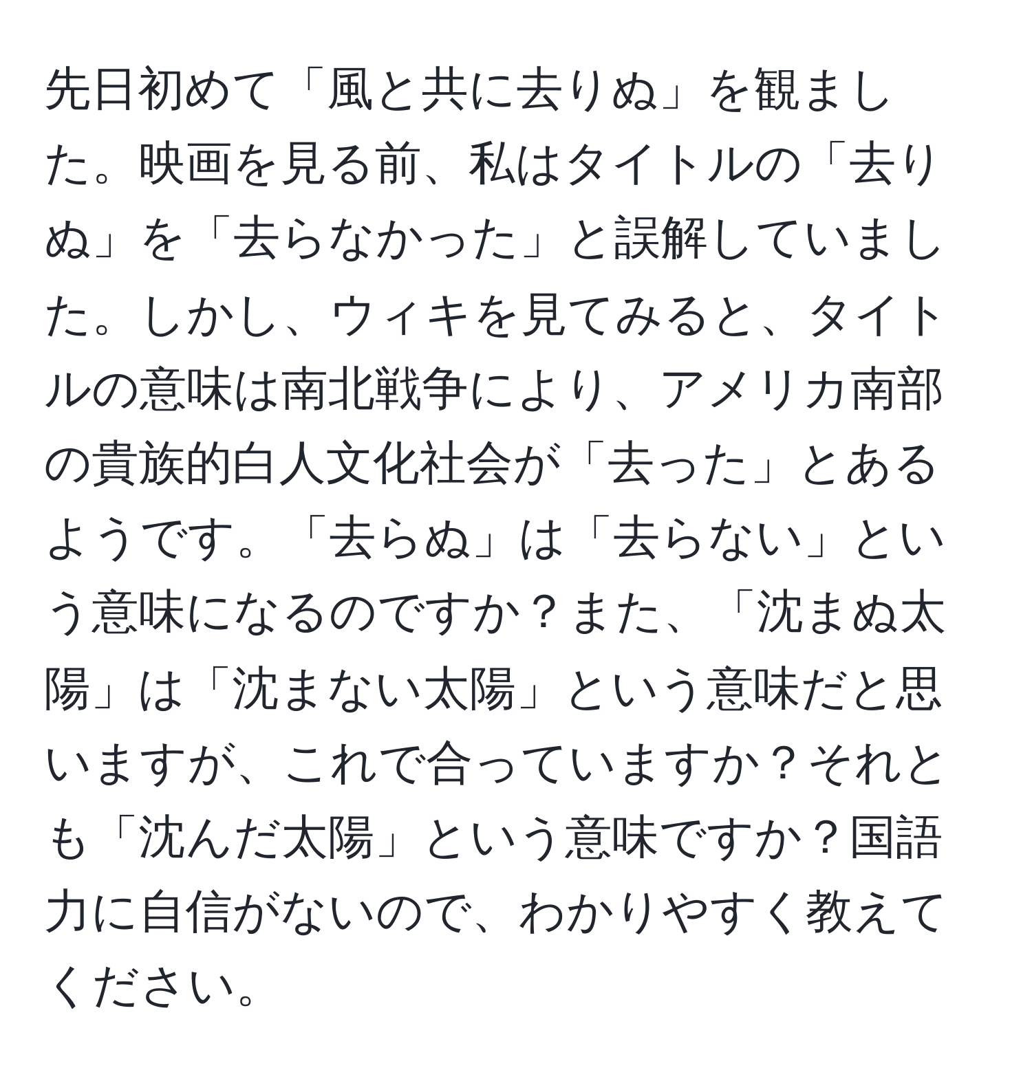 先日初めて「風と共に去りぬ」を観ました。映画を見る前、私はタイトルの「去りぬ」を「去らなかった」と誤解していました。しかし、ウィキを見てみると、タイトルの意味は南北戦争により、アメリカ南部の貴族的白人文化社会が「去った」とあるようです。「去らぬ」は「去らない」という意味になるのですか？また、「沈まぬ太陽」は「沈まない太陽」という意味だと思いますが、これで合っていますか？それとも「沈んだ太陽」という意味ですか？国語力に自信がないので、わかりやすく教えてください。