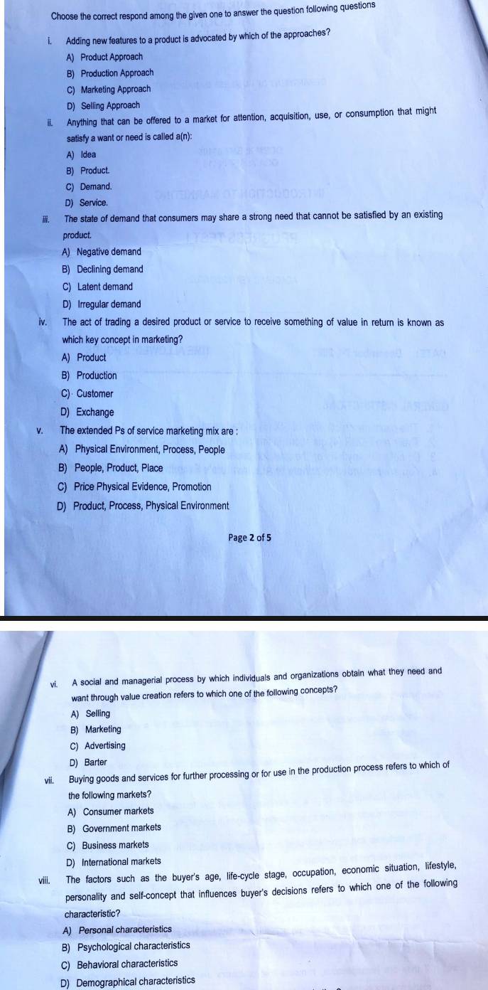Choose the correct respond among the given one to answer the question following questions
i. Adding new features to a product is advocated by which of the approaches?
A) Product Approach
B) Production Approach
C) Marketing Approach
D) Selling Approach
ii. Anything that can be offered to a market for attention, acquisition, use, or consumption that might
satisfy a want or need is called a(n):
A) ldea
B) Product.
C) Demand.
D) Service.
iii. The state of demand that consumers may share a strong need that cannot be satisfied by an existing
product.
A) Negative demand
B) Declining demand
C) Latent demand
D) Irregular demand
iv. The act of trading a desired product or service to receive something of value in return is known as
which key concept in marketing?
A) Product
B) Production
C) Customer
D) Exchange
v. The extended Ps of service marketing mix are :
A) Physical Environment, Process, People
B) People, Product, Place
C) Price Physical Evidence, Promotion
D) Product, Process, Physical Environment
Page 2 of 5
vi. A social and managerial process by which individuals and organizations obtain what they need and
want through value creation refers to which one of the following concepts?
A) Selling
B) Marketing
C) Advertising
D) Barter
vii. Buying goods and services for further processing or for use in the production process refers to which of
the following markets?
A) Consumer markets
B) Government markets
C) Business markets
D) International markets
viii. The factors such as the buyer's age, life-cycle stage, occupation, economic situation, lifestyle,
personality and self-concept that influences buyer's decisions refers to which one of the following
characteristic?
A) Personal characteristics
B) Psychological characteristics
C) Behavioral characteristics
D) Demographical characteristics