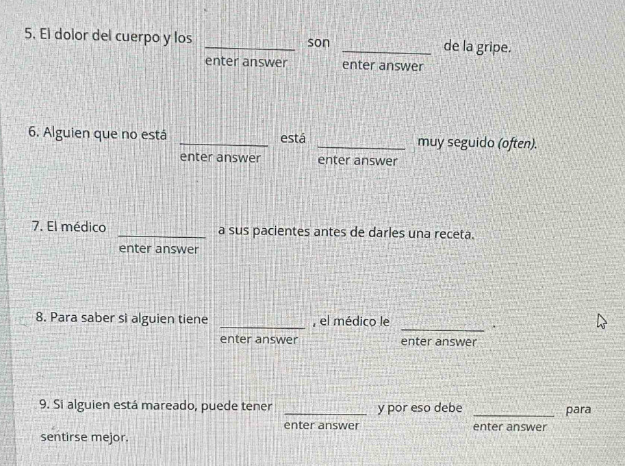 El dolor del cuerpo y los _son _de la gripe. 
enter answer enter answer 
6. Alguien que no está _está _muy seguido (often). 
enter answer enter answer 
7. El médico _a sus pacientes antes de darles una receta. 
enter answer 
_ 
8. Para saber si alguien tiene _, el médico le 
enter answer enter answer 
9. Si alguien está mareado, puede tener _y por eso debe _para 
enter answer enter answer 
sentirse mejor.