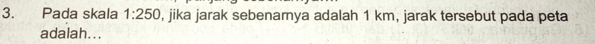 Pada skala 1:250 , jika jarak sebenarnya adalah 1 km, jarak tersebut pada peta 
adalah...
