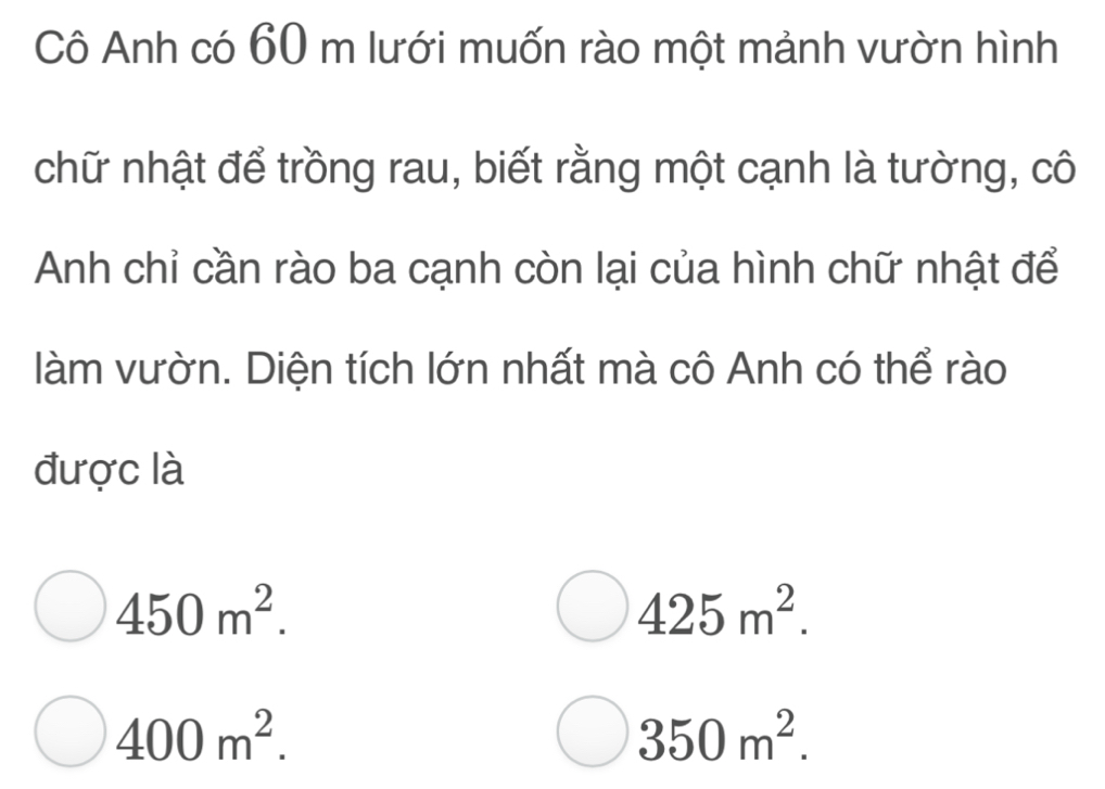 Cô Anh có 60 m lưới muốn rào một mảnh vườn hình
chữ nhật để trồng rau, biết rằng một cạnh là tường, cô
Anh chỉ cần rào ba cạnh còn lại của hình chữ nhật để
làm vườn. Diện tích lớn nhất mà cô Anh có thể rào
được là
450m^2.
425m^2.
400m^2.
350m^2.