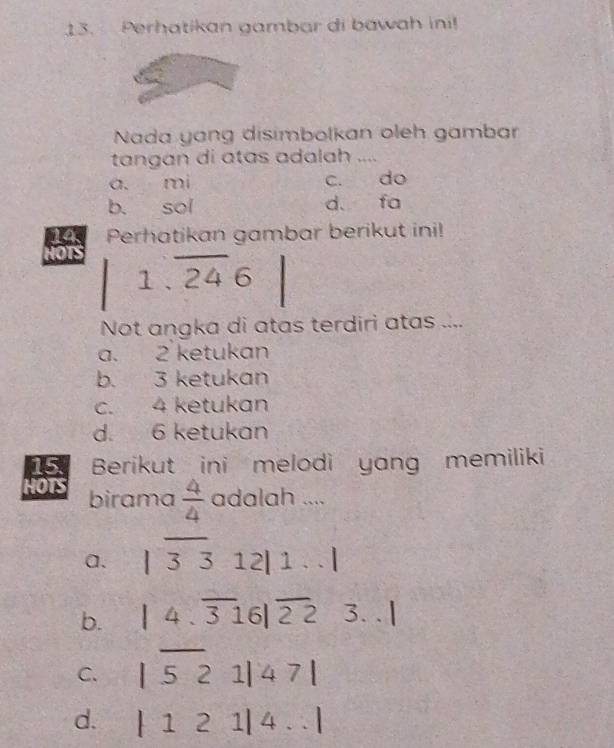 Perhatikan gambar di bawah ini!
Nada yang disimbolkan oleh gambar
tangan di atas adalah ....
a. mi c. do
b. sol d. fa
pls Perhatikan gambar berikut ini!
HOTS
1.overline 246
Not angka di atas terdiri atas ....
a. 2 ketukan
b. 3 ketukan
c. 4 ketukan
d. 6 ketukan
15 Berikut ini melodi yang memiliki
HOTS birama  4/4  adalah ....
a. |overline 3312|1...|
b. |4.overline 316|overline 2223...|
C. |overline 521|47|
d. |121|4...|