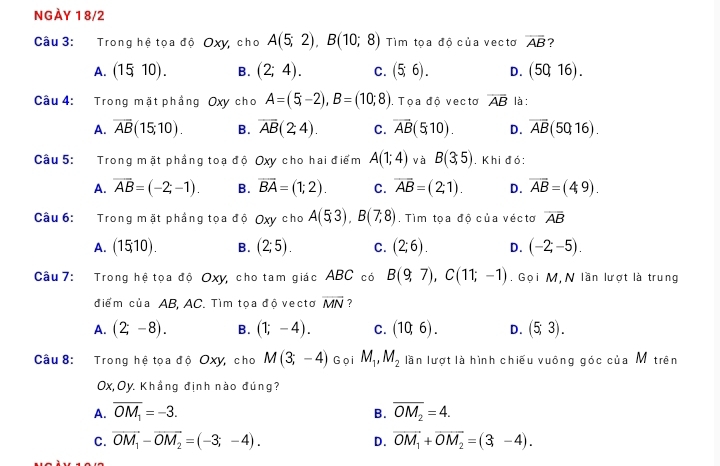 NGÀY 18/2
Câu 3: Trong hệ tọa độ Oxy, cho A(5;2),B(10;8) Tìm tọa độ của vectơ overline AB
A. (1510). B. (2;4). C. (5;6). D. (50,16).
Câu 4: Trong mặt phầng Oxy cho A=(5;-2),B=(10;8). Toa đô vecto overline AB là :
A. overline AB(15;10). B. overline AB(2;4). C. overline AB(5,10). D. overline AB(50,16).
Câu 5: Trong mặt phầng toạ độ Oxy cho hai điểm A(1;4) và B(3,5). Khi đỏ:
A. overline AB=(-2;-1). B. overline BA=(1;2). C. overline AB=(2;1). D. overline AB=(49).
Câu 6: Trong mặt phầng tọa độ Oxy cho A(5;3),B(7;8). Tìm tọa độ của véctơ overline AB
A. (15;10). B. (2;5). C. (2;6). D. (-2;-5).
Cầu 7: Trong hệ tọa độ Oxy, cho tam giác ABC có B(9,7),C(11;-1). Gọi M, N lần lượt là trung
điểm của AB, AC. Tìm tọa độ vectơ overline MN ?
A. (2;-8). B. (1;-4). C. (10,6). D. (5;3).
Câu 8: Trong hệ tọa độ Oxy, cho M(3;-4) Gọi M_1,M_2 lần lượt là hình chiếu vuông góc của Mộ trên
Ox,Oy. Khầng định nào đúng?
A. overline OM_1=-3. B. overline OM_2=4.
C. vector OM_1-vector OM_2=(-3;-4). D. overline OM_1+overline OM_2=(3,-4).