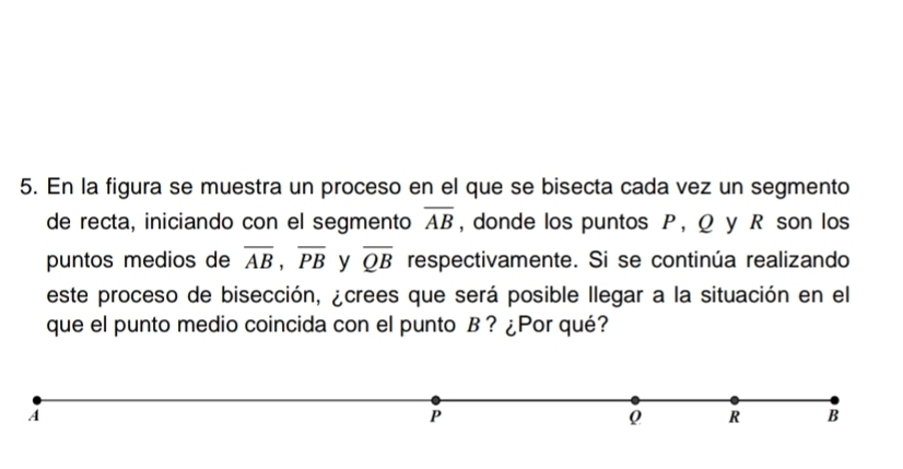 En la figura se muestra un proceso en el que se bisecta cada vez un segmento 
de recta, iniciando con el segmento overline AB , donde los puntos P, Q y R son los 
puntos medios de overline AB, overline PB y overline QB respectivamente. Si se continúa realizando 
este proceso de bisección, ¿crees que será posible llegar a la situación en el 
que el punto medio coincida con el punto B? ¿Por qué?