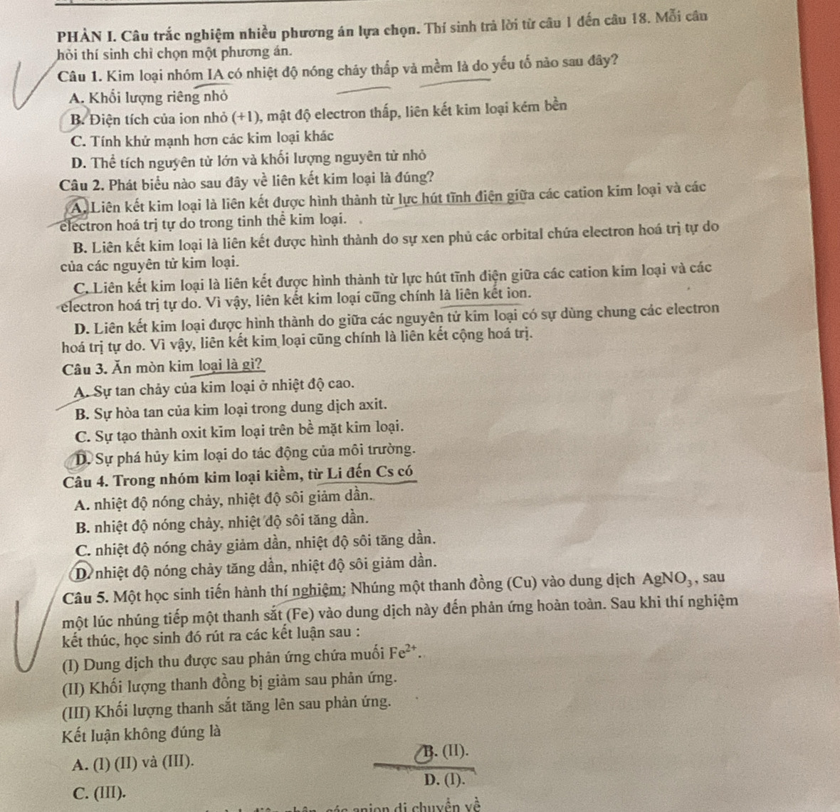 PHÀN I. Câu trắc nghiệm nhiều phương án lựa chọn. Thí sinh trả lời từ câu 1 đến câu 18. Mỗi câu
hời thí sinh chỉ chọn một phương án.
Câu 1. Kim loại nhóm IA có nhiệt độ nóng cháy thắp và mềm là do yếu tố nào sau đây?
A. Khổi lượng riêng nhỏ
B. Điện tích của ion nhỏ (+1), mật độ electron thấp, liên kết kim loại kém bền
C. Tính khử mạnh hơn các kim loại khác
D. Thể tích nguyên tử lớn và khối lượng nguyên tử nhỏ
Câu 2. Phát biểu nào sau đây về liên kết kim loại là đúng?
Au Liên kết kim loại là liên kết được hình thành từ lực hút tĩnh điện giữa các cation kim loại và các
electron hoá trị tự do trong tinh thể kim loại.
B. Liên kết kim loại là liên kết được hình thành do sự xen phủ các orbital chứa electron hoá trị tự do
của các nguyên tử kim loại.
C. Liên kết kim loại là liên kết được hình thành từ lực hút tĩnh điện giữa các cation kim loại và các
electron hoá trị tự do. Vì vậy, liên kết kim loại cũng chính là liên kết ion.
D. Liên kết kim loại được hình thành do giữa các nguyên tử kim loại có sự dùng chung các electron
hoá trị tự do. Vì vậy, liên kết kim loại cũng chính là liên kết cộng hoá trị.
Câu 3. Ăn mòn kim loại là gì?
A. Sự tan chảy của kim loại ở nhiệt độ cao.
B. Sự hòa tan của kim loại trong dung dịch axit.
C. Sự tạo thành oxit kim loại trên bề mặt kim loại.
D. Sự phá hủy kim loại do tác động của môi trường.
Câu 4. Trong nhóm kim loại kiềm, từ Li đến Cs có
A. nhiệt độ nóng chảy, nhiệt độ sôi giảm dần.
B. nhiệt độ nóng chảy, nhiệt độ sôi tăng dần.
C. nhiệt độ nóng chảy giảm dần, nhiệt độ sôi tăng dần.
D. nhiệt độ nóng chảy tăng dần, nhiệt độ sôi giảm dần.
Câu 5. Một học sinh tiến hành thí nghiệm; Nhúng một thanh đồng (Cu) vào dung dịch AgNO_3 , sau
một lúc nhúng tiếp một thanh sắt (Fe) vào dung dịch này đến phản ứng hoàn toàn. Sau khi thí nghiệm
kết thúc, học sinh đó rút ra các kết luận sau :
(I) Dung dịch thu được sau phản ứng chứa muối Fe^(2+).
(II) Khối lượng thanh đồng bị giảm sau phản ứng.
(III) Khối lượng thanh sắt tăng lên sau phản ứng.
Kết luận không đúng là
B. (II).
A. (l) (II) và (III).
D. (l).
C. (III).
jn di chuyền yề