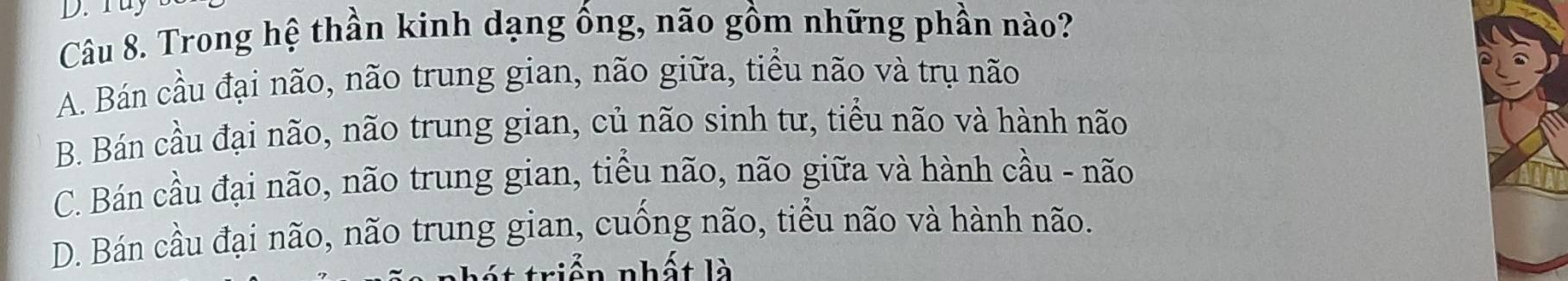 Trong hệ thần kinh dạng ống, não gồm những phần nào?
A. Bán cầu đại não, não trung gian, não giữa, tiểu não và trụ não
B. Bán cầu đại não, não trung gian, củ não sinh tư, tiểu não và hành não
C. Bán cầu đại não, não trung gian, tiểu não, não giữa và hành cầu - não
D. Bán cầu đại não, não trung gian, cuống não, tiểu não và hành não.