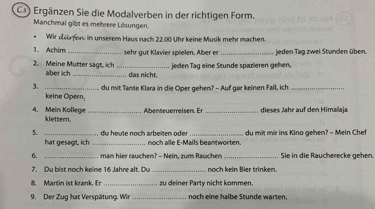 C3) Ergänzen Sie die Modalverben in der richtigen Form. 
Manchmal gibt es mehrere Lösungen. 
• Wir dürfer in unserem Haus nach 22.00 Uhr keine Musik mehr machen. 
1. Achim _sehr gut Klavier spielen. Aber er _jeden Tag zwei Stunden üben. 
2. Meine Mutter sagt, ich _jeden Tag eine Stunde spazieren gehen, 
aber ich _das nicht. 
3._ 
du mit Tante Klara in die Oper gehen? - Auf gar keinen Fall, ich_ 
keine Opern. 
4. Mein Kollege _Abenteuerreisen. Er _dieses Jahr auf den Himalaja 
klettern. 
5. _du heute noch arbeiten oder _du mit mir ins Kino gehen? - Mein Chef 
hat gesagt, ich _noch alle E-Mails beantworten. 
6. _man hier rauchen? - Nein, zum Rauchen _Sie in die Raucherecke gehen. 
7. Du bist noch keine 16 Jahre alt. Du _noch kein Bier trinken. 
8. Martin ist krank. Er _zu deiner Party nicht kommen. 
9. Der Zug hat Verspätung. Wir _noch eine halbe Stunde warten.