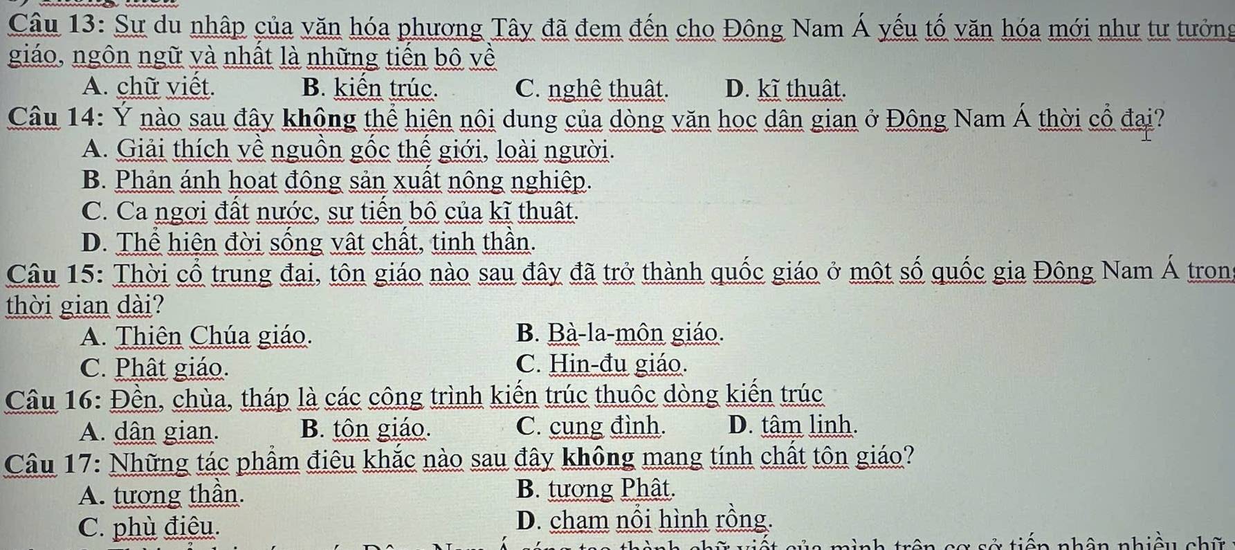 Sự du nhập của văn hóa phương Tây đã đem đến cho Đông Nam Á yếu tố văn hóa mới như tư tưởng
giáo, ngôn ngữ và nhất là những tiến bộ về
A. chữ viết. B. kiến trúc. C. nghê thuật. D. kĩ thuật.
Câu 14: Ý nào sau đây không thể hiện nội dung của dòng văn hoc dân gian ở Đông Nam Á thời cổ đại?
A. Giải thích về nguồn gốc thể giới, loài người.
B. Phản ánh hoạt đông sản xuất nông nghiệp.
C. Ca ngơi đất nước, sự tiến bộ của kĩ thuật.
D. Thể hiện đời sống vật chất, tinh thần.
Câu 15: Thời cổ trung đai, tôn giáo nào sau đây đã trở thành quốc giáo ở một số quốc gia Đông Nam Á tron
thời gian dài?
A. Thiên Chúa giáo. B. Bà-la-môn giáo.
C. Phật giáo. C. Hin-đu giáo.
Câu 16: Đền, chùa, tháp là các công trình kiến trúc thuộc dòng kiến trúc
A. dân gian. B. tôn giáo. C. cung đình. D. tâm linh.
Câu 17: Những tác phẩm điêu khắc nào sau đây không mang tính chất tôn giáo?
A. tương thần. B. tương Phât.
C. phù điêu. D. cham nổi hình rồng.
nình trên cơ sở tiến nhân nhiều chữ