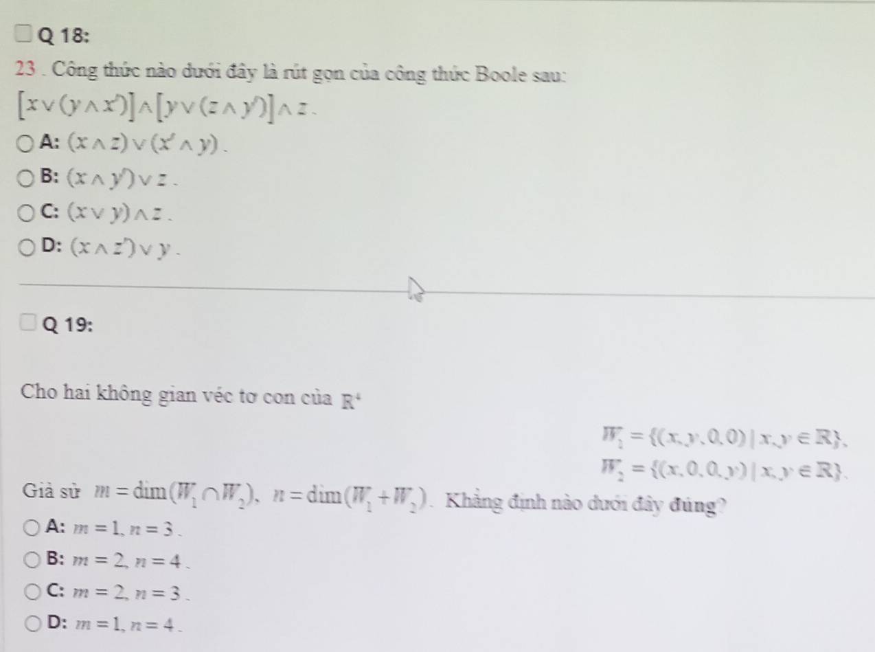 23 . Công thức nào dưới đây là rút gọn của công thức Boole sau:
[xvee (ywedge x)]wedge [yvee (zwedge y)]wedge z.
A: (xwedge z)vee (xwedge Yendpmatrix wedge y).
B: (xwedge y)vee z.
C: (xvee y)wedge z.
D: (xwedge z')vee y. 
Q 19:
Cho hai không gian véc tơ con của R^4
W_2= (x,y,0,0)|x,y∈ R ,
W_2= (x,0,0,y)|x,y∈ R. 
Giả sử m=dim(W_1∩ W_2), n=dim(W_1+W_2) Khẳng định nào dưới đây đúng?
A: m=1, n=3.
B: m=2, n=4.
C: m=2, n=3.
D: m=1, n=4_ 