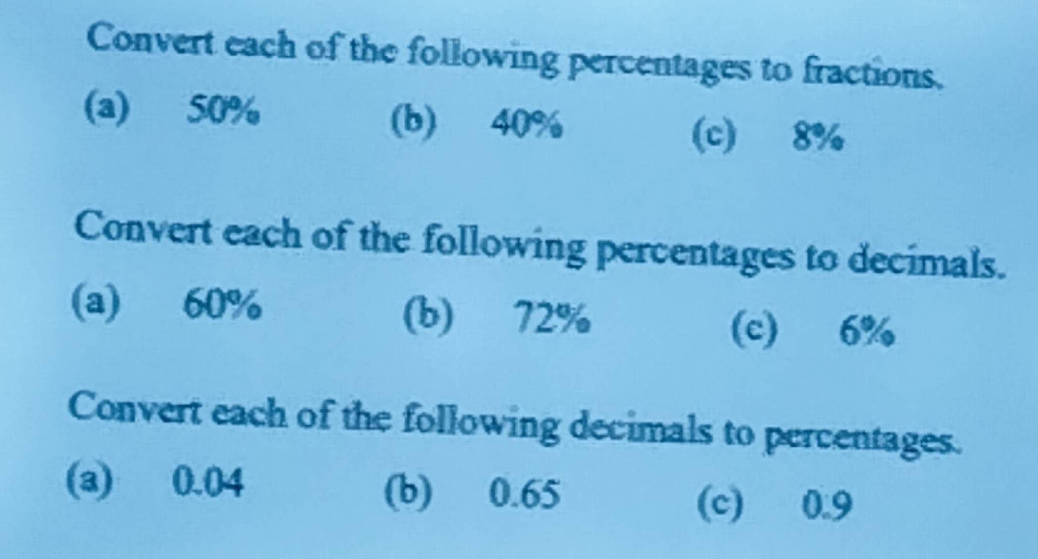 Convert each of the following percentages to fractions. 
(a) 50%
(b) 40%
(c) 8%
Convert each of the following percentages to decimals. 
(a) 60% (b) 72%
(c) 6%
Convert each of the following decimals to percentages. 
(a) 0.04
(b) 0.65 (c) 0.9