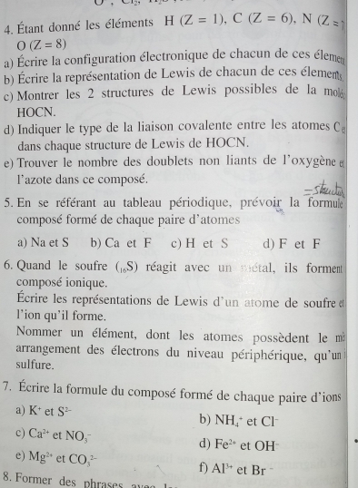 Étant donné les éléments H(Z=1), C(Z=6), N(Z_=1
O(Z=8)
a) Écrire la configuration électronique de chacun de ces éleme 
b) Écrire la représentation de Lewis de chacun de ces élement 
c) Montrer les 2 structures de Lewis possibles de la mo 
HOCN. 
d) Indiquer le type de la liaison covalente entre les atomes C 
dans chaque structure de Lewis de HOCN. 
e) Trouver le nombre des doublets non liants de l'oxygène ( 
lazote dans ce composé. 
5. En se référant au tableau périodique, prévoir la formule 
composé formé de chaque paire d'atomes 
a) Na et S b) Ca et F c) H et S d) F et F
6. Quand le soufre („S) réagit avec un métal, ils forment 
composé ionique. 
Écrire les représentations de Lewis d'un atome de soufre d 
l'ion qu'il forme. 
Nommer un élément, dont les atomes possèdent le m 
arrangement des électrons du niveau périphérique, qu'un 
sulfure. 
7. Écrire la formule du composé formé de chaque paire d'ions 
a) K et S^(2-) b) NH_4 et Cl 
c) Ca^(2+) et NO(_3)^-
d) Fe^(2+) et OH 
e) Mg^(2+) et CO_3^((2-) f) Al^3+) et Br 
8. Former des phrases a