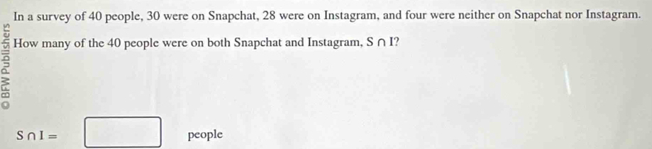 In a survey of 40 people, 30 were on Snapchat, 28 were on Instagram, and four were neither on Snapchat nor Instagram. 
How many of the 40 people were on both Snapchat and Instagram, S∩ I 2
S∩ I=□ people