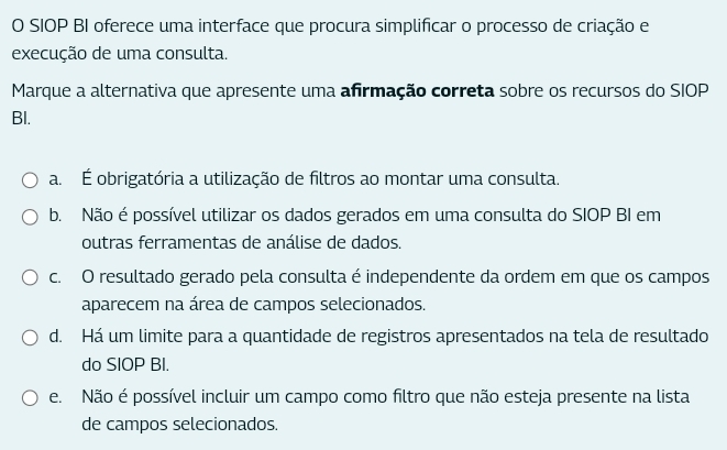 SIOP BI oferece uma interface que procura simplificar o processo de criação e
execução de uma consulta.
Marque a alternativa que apresente uma afirmação correta sobre os recursos do SIOP
BI.
a. É obrigatória a utilização de filtros ao montar uma consulta.
b. Não é possível utilizar os dados gerados em uma consulta do SIOP BI em
outras ferramentas de análise de dados.
c. O resultado gerado pela consulta é independente da ordem em que os campos
aparecem na área de campos selecionados.
d. Há um limite para a quantidade de registros apresentados na tela de resultado
do SIOP BI.
e. Não é possível incluir um campo como filtro que não esteja presente na lista
de campos selecionados.