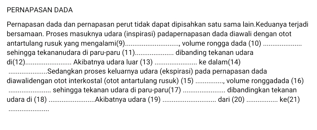 PERNAPASAN DADA 
Pernapasan dada dan pernapasan perut tidak dapat dipisahkan satu sama lain.Keduanya terjadi 
bersamaan. Proses masuknya udara (inspirasi) padapernapasan dada diawali dengan otot 
antartulang rusuk yang mengalami(9)_ , volume rongga dada (10)_ 
sehingga tekananudara di paru-paru (11)_ dibanding tekanan udara 
di(12)_ Akibatnya udara luar (13) _ke dalam(14) 
_Sedangkan proses keluarnya udara (ekspirasi) pada pernapasan dada 
diawalidengan otot interkostal (otot antartulang rusuk) (15) _, volume ronggadada (16) 
_sehingga tekanan udara di paru-paru(17) _dibandingkan tekanan 
udara di (18) _Akibatnya udara (19) _dari (20) _ke(21) 
_