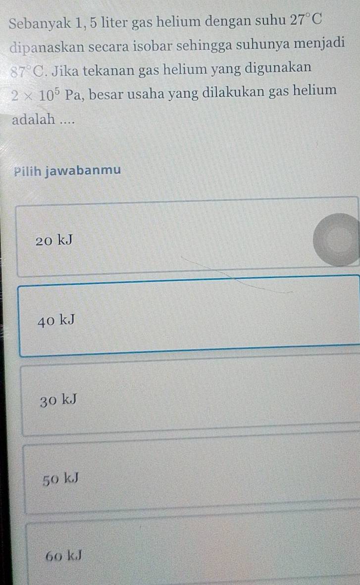 Sebanyak 1, 5 liter gas helium dengan suhu 27°C
dipanaskan secara isobar sehingga suhunya menjadi
87°C. Jika tekanan gas helium yang digunakan
2* 10^5Pa , besar usaha yang dilakukan gas helium
adalah ....
Pilih jawabanmu
20 kJ
40 kJ
30 kJ
50 kJ
60 kJ