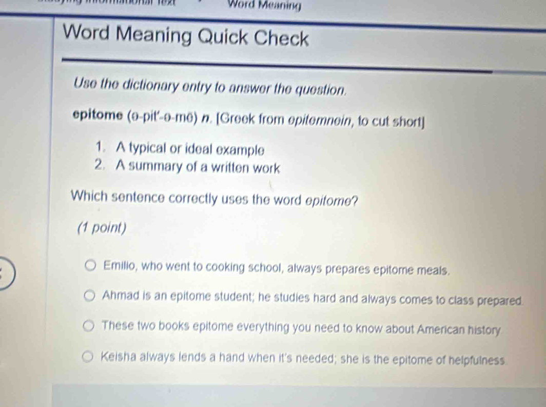 Word Meaning
Word Meaning Quick Check
Use the dictionary entry to answer the question.
epitome (ə-pit'-a-me) n. [Greek from epitemnein, to cut short]
1. A typical or ideal example
2. A summary of a written work
Which sentence correctly uses the word epitome?
(1 point)
Emilio, who went to cooking school, always prepares epitome meals.
Ahmad is an epitome student; he studies hard and always comes to class prepared.
These two books epitome everything you need to know about American history
Keisha always lends a hand when it's needed; she is the epitome of helpfulness.