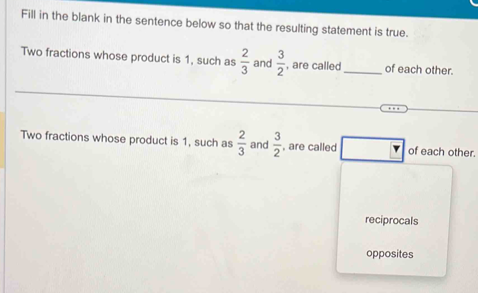 Fill in the blank in the sentence below so that the resulting statement is true.
Two fractions whose product is 1, such as  2/3  and  3/2  , are called_ of each other.
Two fractions whose product is 1, such as  2/3  and  3/2  , are called of each other.
reciprocals
opposites