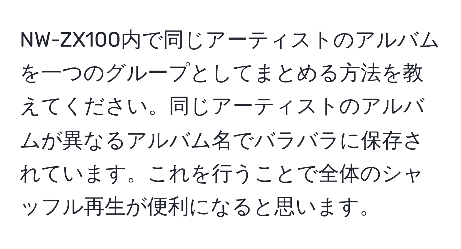 NW-ZX100内で同じアーティストのアルバムを一つのグループとしてまとめる方法を教えてください。同じアーティストのアルバムが異なるアルバム名でバラバラに保存されています。これを行うことで全体のシャッフル再生が便利になると思います。