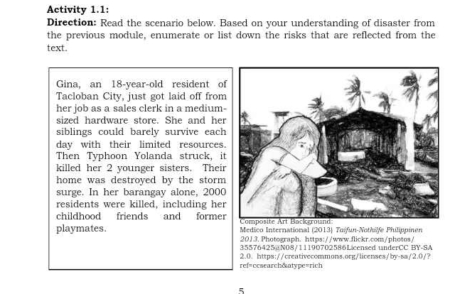 Activity 1.1: 
Direction: Read the scenario below. Based on your understanding of disaster from 
the previous module, enumerate or list down the risks that are reflected from the 
text. 
Gina, an 18-year -old resident of 
Tacloban City, just got laid off from 
her job as a sales clerk in a medium- 
sized hardware store. She and her 
siblings could barely survive each 
day with their limited resources. 
Then Typhoon Yolanda struck, it 
killed her 2 younger sisters. Their 
home was destroyed by the storm 
surge. In her barangay alone, 2000
residents were killed, including her 
childhood friends and former 
playmates. Medico International (2013) Taifun-Nothilfe Philippinen 
201 3. Photograph. https://www.flickr.com/photos/ 
35576425@NO8/11190702586Licensed underCC BY-SA 
2.0. https://creativecommons.org/licenses/by-sa/2.0/? 
ref=ccsearch&atype=rich 
5