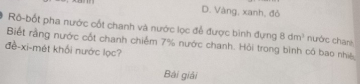 D. Vàng, xanh, đỏ
Rô-bốt pha nước cốt chanh và nước lọc để được bình đựng 8dm^3
Biết rằng nước cốt chanh chiếm 7% nước chanh. Hỏi trong bình có bao nhiệ nước chanh
đề-xi-mét khối nước lọc?
Bài giải