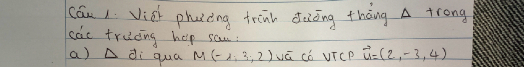 cau 1 Vich phacing trinh dàong tháng A trong 
cac truong hep sau : 
a) A di qua M(-1,3,2) vá Có VTcP vector u=(2,-3,4)