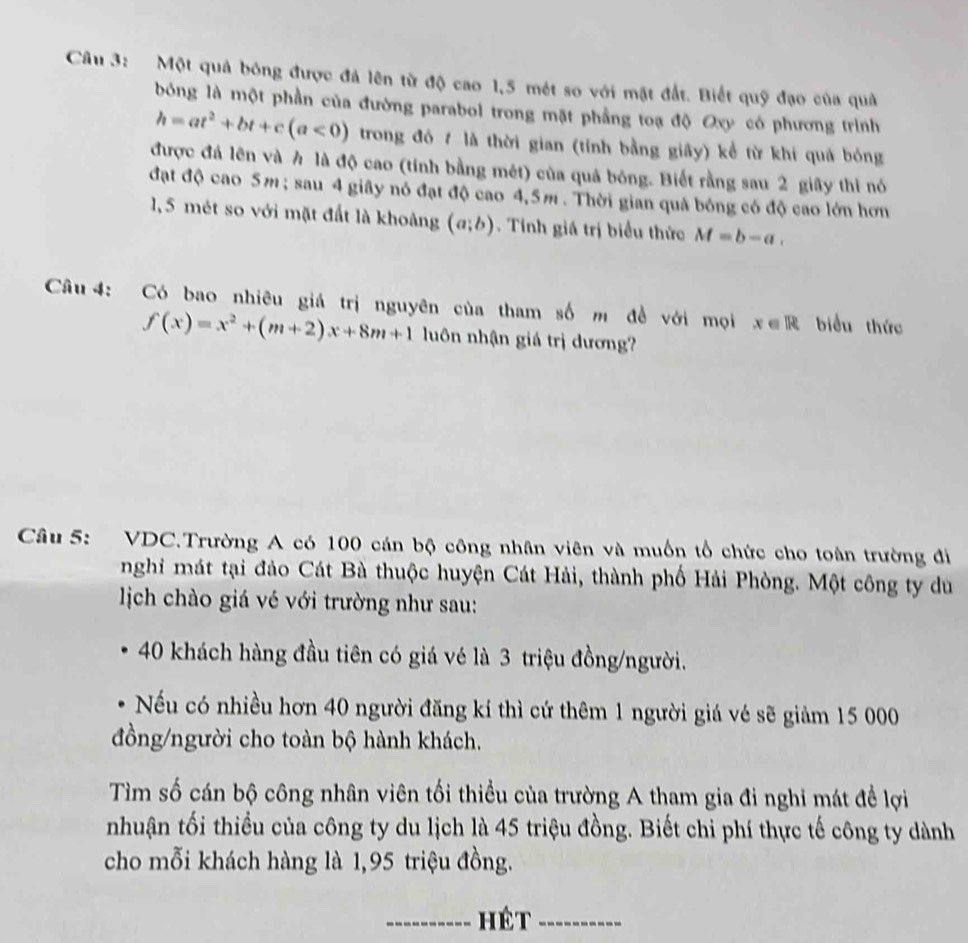 Một quả bóng được đá lên từ độ cao 1,5 mét so với mặt đắt. Biết quỹ đạo của quả
bóng là một phần của đường parabol trong mặt phầng toạ độ Oxy có phương trình
h=at^2+bt+c(a<0) trong đó 7 là thời gian (tính bằng giấy) kể từ khí quả bóng
được đá lên và h là độ cao (tính bằng mét) của quả bóng. Biết rằng sau 2 giãy thi nó
đạt độ cao 5m ; sau 4 giãy nó đạt độ cao 4,5m . Thời gian quá bóng có độ cao lớn hơn
1, 5 mét so với mặt đất là khoảng (a;b). Tinh giá trị biểu thức M=b-a.
Câu 4: Có bao nhiêu giá trị nguyên của tham số m đề với mọi x∈ R biểu thức
f(x)=x^2+(m+2)x+8m+1 luôn nhận giá trị dương?
Câu 5: VDC.Trường A có 100 cán bộ công nhân viên và muồn tổ chức cho toàn trường đi
nghi mát tại đảo Cát Bà thuộc huyện Cát Hải, thành phố Hải Phòng. Một công ty du
jịch chào giá vé với trường như sau:
40 khách hàng đầu tiên có giá vé là 3 triệu đồng/người.
Nếu có nhiều hơn 40 người đăng kí thì cứ thêm 1 người giá vé sẽ giảm 15 000
đồng/người cho toàn bộ hành khách.
Tìm số cán bộ công nhân viên tối thiều của trường A tham gia đi nghi mát đề lợi
nhuận tối thiều của công ty du lịch là 45 triệu đồng. Biết chi phí thực tế công ty dành
cho mỗi khách hàng là 1,95 triệu đồng.
_hét_