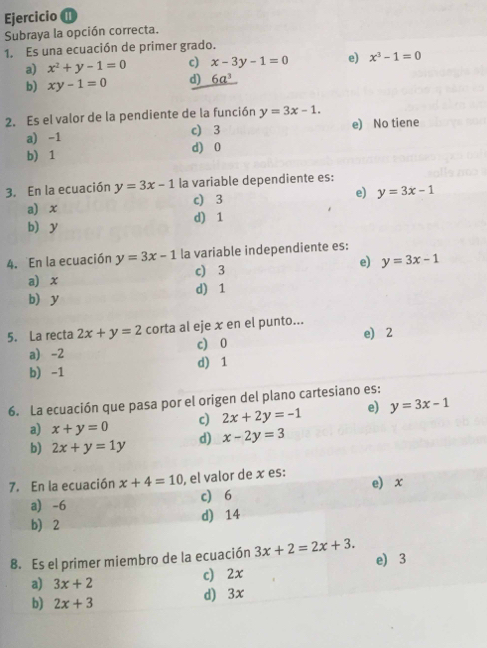 Ejercicio ⑪
Subraya la opción correcta.
1. Es una ecuación de primer grado.
a) x^2+y-1=0 c) x-3y-1=0 e) x^3-1=0
b) xy-1=0 d) 6a^3
2. Es el valor de la pendiente de la función y=3x-1.
a) -1 c) 3 e) No tiene
b) 1 d) 0
3. En la ecuación y=3x-1 la variable dependiente es:
a) x c) 3 e) y=3x-1
b y d) 1
4. En la ecuación y=3x-1 la variable independiente es:
a) x c) 3 e) y=3x-1
b y d) 1
5. La recta 2x+y=2 corta al eje x en el punto...
e) 2
a) -2 c) 0
b) -1 d) 1
6. La ecuación que pasa por el origen del plano cartesiano es:
c) 2x+2y=-1 e) y=3x-1
a) x+y=0 d) x-2y=3
b) 2x+y=1y
7. En la ecuación x+4=10 , el valor de x es: e x
a -6 c 6
b) 2 d) 14
8. Es el primer miembro de la ecuación 3x+2=2x+3. e) 3
a) 3x+2
c) 2x
b) 2x+3
d) 3x