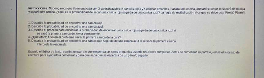 Instrucciones: Supongamos que tiene una caja con 3 canicas azules, 2 canicas rojas y 4 canicas amarillas. Sacará una canica, anotará su color, la sacará de la caja 
y sacará otra canica. ¿Cuál es la probabilidad de sacar una canica roja seguida de una canica azul? La regla de multiplicación dice que se debe usar P(roja) P(azul). 
1. Describa la probabilidad de encontrar una canica roja. 
2. Describa la probabilidad de encontrar una canica azul 
3. Describa el proceso para encontrar la probabilidad de encontrar una canica roja seguida de una caníca azul si 
se sacó la primera canica de forma permanente. 
4. ¿Qué efecto tuvo en el problema sacar la primera canica de la caja? 
5. Describa la probabilidad de encontrar una canica roja seguída de una canica azul sí se saca la primera canica. 
Interprete la respuesta. 
Usando el Editor de texto, escriba un párrafo que responda las cinco preguntas usando oraciones completas. Antes de comenzar su párrafo, revise el Proceso de 
escritura para ayudarío a comenzar y para que sepa qué se esperará de un párrafo superior.