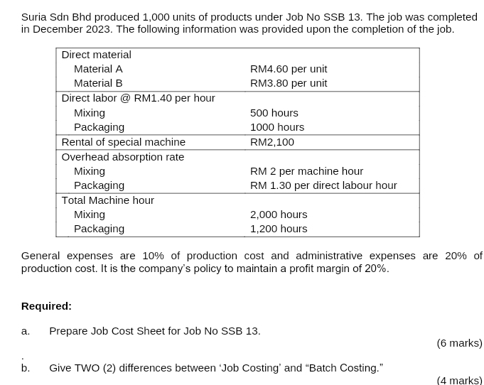 Suria Sdn Bhd produced 1,000 units of products under Job No SSB 13. The job was completed 
in December 2023. The following information was provided upon the completion of the job. 
General expenses are 10% of production cost and administrative expenses are 20% of 
production cost. It is the company's policy to maintain a profit margin of 20%. 
Required: 
a. Prepare Job Cost Sheet for Job No SSB 13. 
(6 marks) 
b. Give TWO (2) differences between ‘Job Costing’ and “Batch Costing.” 
(4 marks)