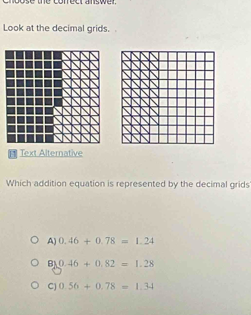 loose the correct answer.
Look at the decimal grids.
Text Alternative
Which addition equation is represented by the decimal grids
A) 0.46+0.78=1.24
B 0.46+0.82=1.28
C) 0.56+0.78=1.34