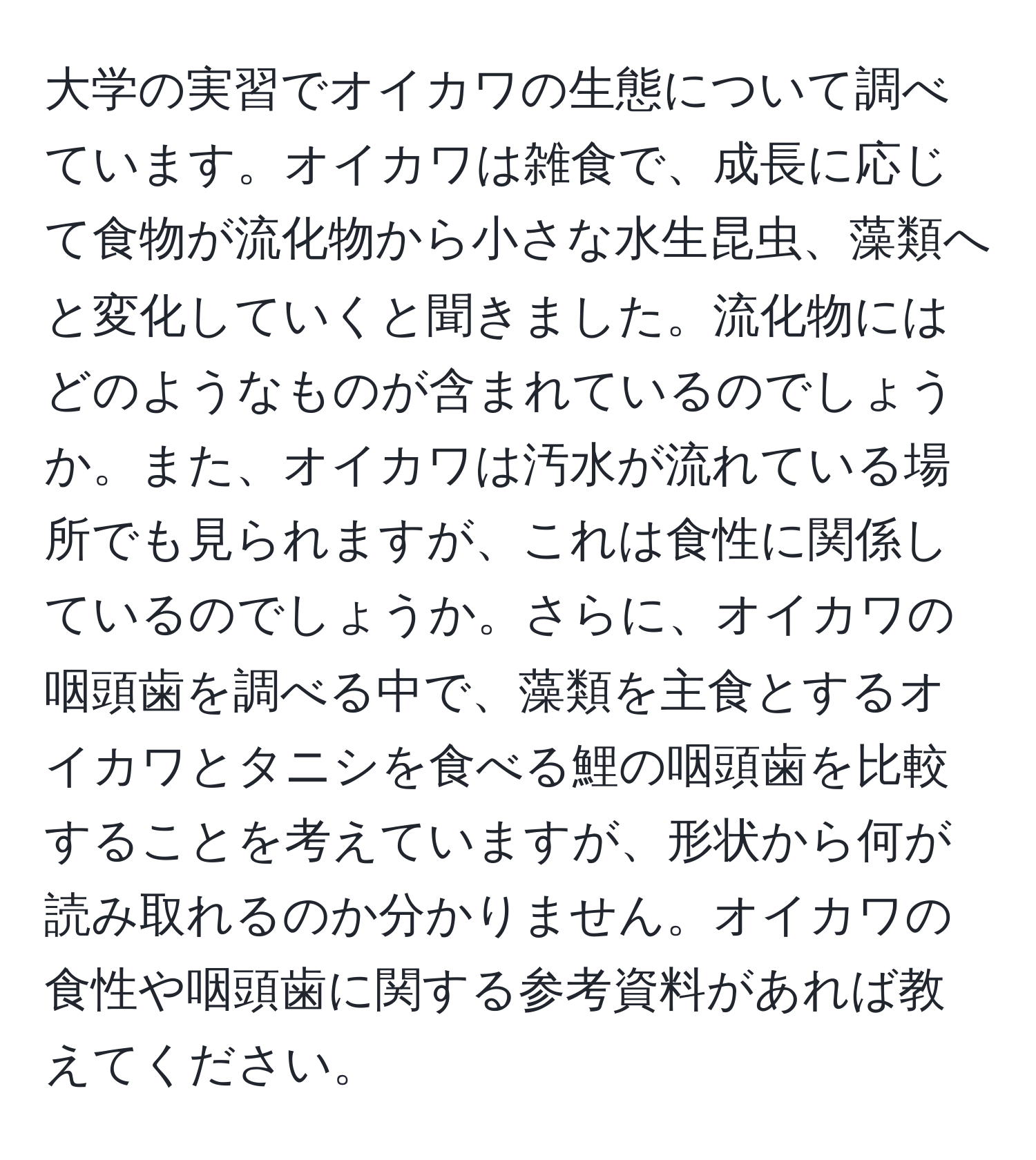 大学の実習でオイカワの生態について調べています。オイカワは雑食で、成長に応じて食物が流化物から小さな水生昆虫、藻類へと変化していくと聞きました。流化物にはどのようなものが含まれているのでしょうか。また、オイカワは汚水が流れている場所でも見られますが、これは食性に関係しているのでしょうか。さらに、オイカワの咽頭歯を調べる中で、藻類を主食とするオイカワとタニシを食べる鯉の咽頭歯を比較することを考えていますが、形状から何が読み取れるのか分かりません。オイカワの食性や咽頭歯に関する参考資料があれば教えてください。