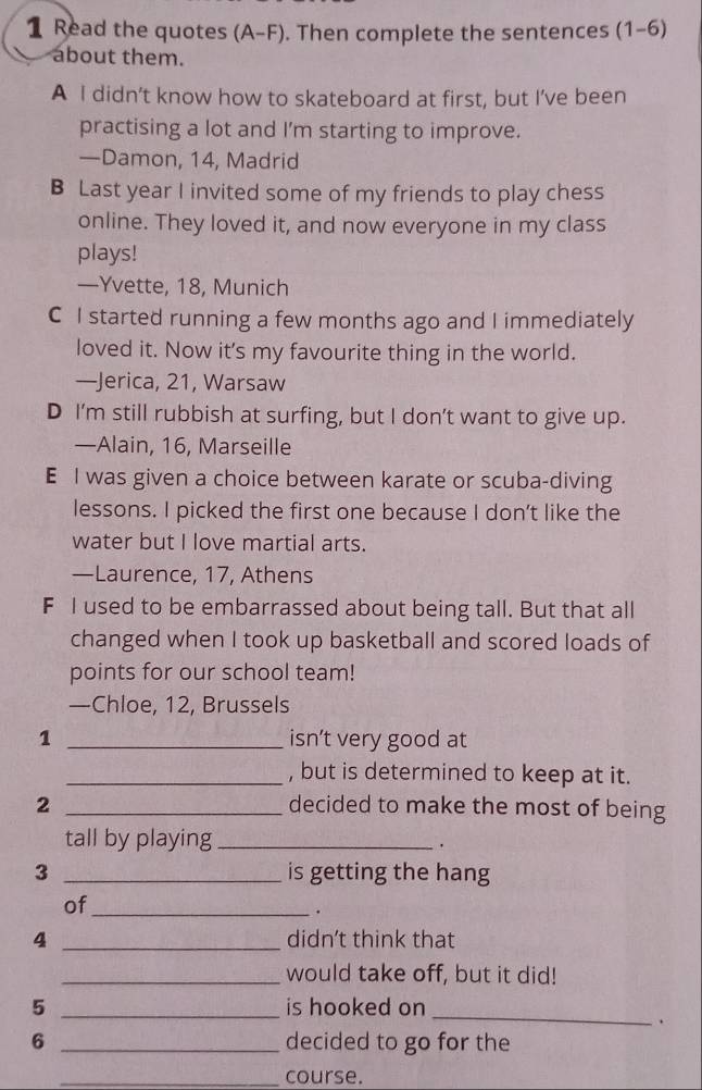 Read the quotes (A-F). Then complete the sentences (1-6)
about them.
A I didn’t know how to skateboard at first, but I’ve been
practising a lot and I'm starting to improve.
—Damon, 14, Madrid
B Last year I invited some of my friends to play chess
online. They loved it, and now everyone in my class
plays!
—Yvette, 18, Munich
C I started running a few months ago and I immediately
loved it. Now it's my favourite thing in the world.
—Jerica, 21, Warsaw
D I'm still rubbish at surfing, but I don’t want to give up.
—Alain, 16, Marseille
E I was given a choice between karate or scuba-diving
lessons. I picked the first one because I don’t like the
water but I love martial arts.
—Laurence, 17, Athens
F I used to be embarrassed about being tall. But that all
changed when I took up basketball and scored loads of
points for our school team!
—Chloe, 12, Brussels
1 _isn’t very good at
_, but is determined to keep at it.
2 _decided to make the most of being
tall by playing_ .
3 _is getting the hang
of_
.
4 _didn’t think that
_would take off, but it did!
5 _is hooked on_
.
6 _decided to go for the
_course.