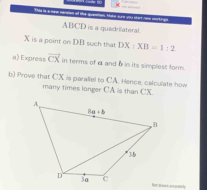 Calculator
okwork code: 5D not allowed
This is a new version of the question. Make sure you start new workings.
ABCD is a quadrilateral.
X is a point on DB such that DX:XB=1:2.
a) Express vector CX in terms of a and b in its simplest form.
b) Prove that CX is parallel to CA. Hence, calculate how
many times longer CA is than CX.
Not drawn accurately