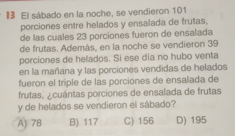 l3 El sábado en la noche, se vendieron 101
porciones entre helados y ensalada de frutas,
de las cuales 23 porciones fueron de ensalada
de frutas. Además, en la noche se vendieron 39
porciones de helados. Si ese día no hubo venta
en la mañana y las porciones vendidas de helados
fueron el triple de las porciones de ensalada de
frutas, ¿cuántas porciones de ensalada de frutas
y de helados se vendieron el sábado?
A) 78 B) 117 C) 156 D) 195