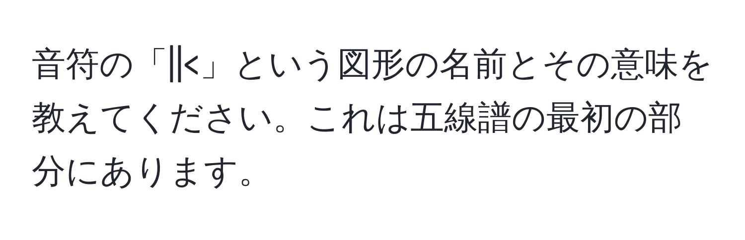 音符の「||<」という図形の名前とその意味を教えてください。これは五線譜の最初の部分にあります。