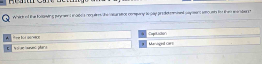 Healtr Care
Which of the following payment models requires the insurance company to pay predetermined payment amounts for their members?
B
A Fee for service Capitation
D
c Value-based plans Managed care