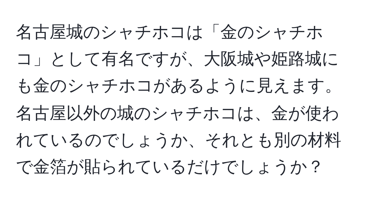 名古屋城のシャチホコは「金のシャチホコ」として有名ですが、大阪城や姫路城にも金のシャチホコがあるように見えます。名古屋以外の城のシャチホコは、金が使われているのでしょうか、それとも別の材料で金箔が貼られているだけでしょうか？