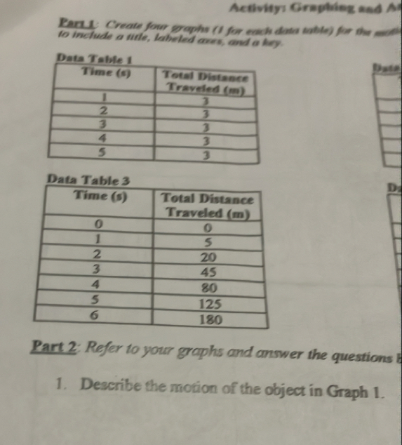 Activity: Graphing and A t 
ert 1: Create four graphs (1 for each data table) for the soth 
to include a title, labeled axes, and a key 
Date 
D: 
Part 2: Refer to your graphs and answer the questions b 
1. Describe the motion of the object in Graph 1.