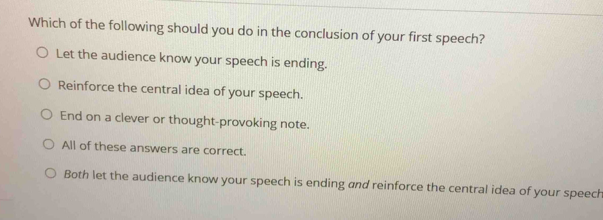 Which of the following should you do in the conclusion of your first speech?
Let the audience know your speech is ending.
Reinforce the central idea of your speech.
End on a clever or thought-provoking note.
All of these answers are correct.
Both let the audience know your speech is ending and reinforce the central idea of your speech