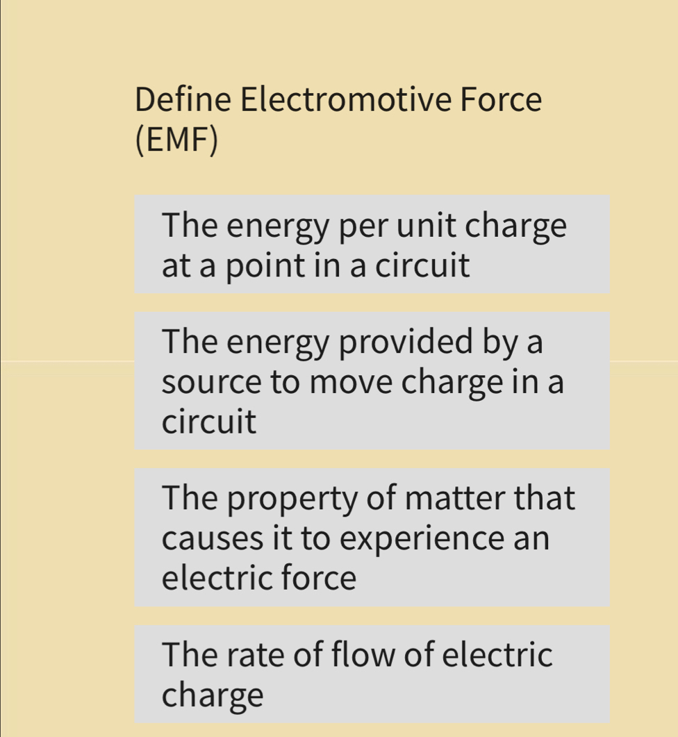 Define Electromotive Force 
(EMF) 
The energy per unit charge 
at a point in a circuit 
The energy provided by a 
source to move charge in a 
circuit 
The property of matter that 
causes it to experience an 
electric force 
The rate of flow of electric 
charge