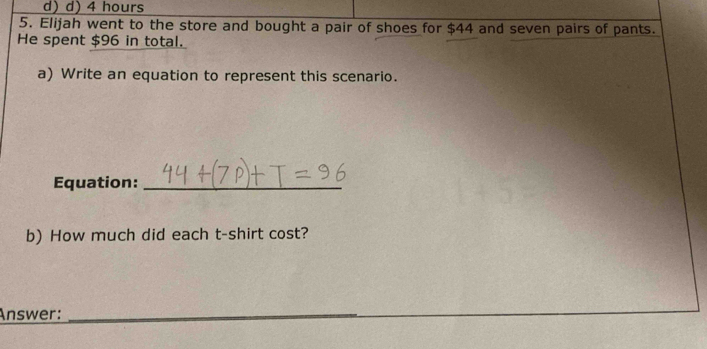 d)d) 4 hours
5. Elijah went to the store and bought a pair of shoes for $44 and seven pairs of pants.
He spent $96 in total.
a) Write an equation to represent this scenario.
Equation:_
b) How much did each t-shirt cost?
Answer:_