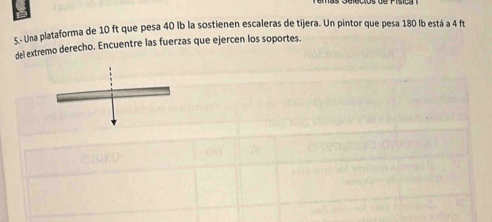 Temás Selecios de Písica 1 
5.- Una plataforma de 10 ft que pesa 40 lb la sostienen escaleras de tijera. Un pintor que pesa 180 lb está a 4 ft
del extremo derecho. Encuentre las fuerzas que ejercen los soportes.