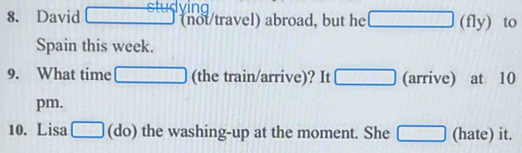 vir 
8. David (not/travel) abroad, but he □ (fly) to 
Spain this week. 
9. What time □ (the train/arrive)? It □ (arrive) at 10 
pm. 
10. Lisa □ (do) the washing-up at the moment. She □ (hate) it.