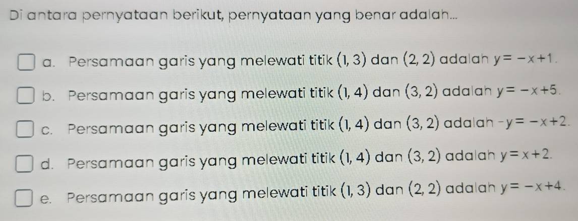 Di antara pernyataan berikut, pernyataan yang benar adalah...
a. Persamaan garis yang melewati titik (1,3) dan (2,2) adalah y=-x+1.
b. Persamaan garis yang melewati titik (1,4) dan (3,2) adalah y=-x+5.
c. Persamaan garis yang melewati titik (1,4) dan (3,2) adalah -y=-x+2.
d. Persamaan garis yang melewati titik (1,4) dan (3,2) adalah y=x+2.
e. Persamaan garis yang melewati titik (1,3) dan (2,2) adalah y=-x+4.