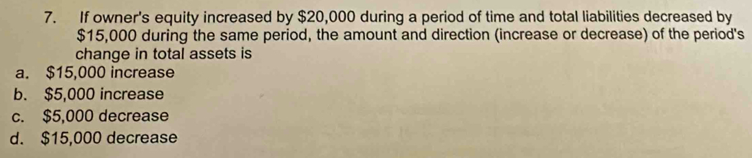 If owner's equity increased by $20,000 during a period of time and total liabilities decreased by
$15,000 during the same period, the amount and direction (increase or decrease) of the period's
change in total assets is
a. $15,000 increase
b. $5,000 increase
c. $5,000 decrease
d. $15,000 decrease