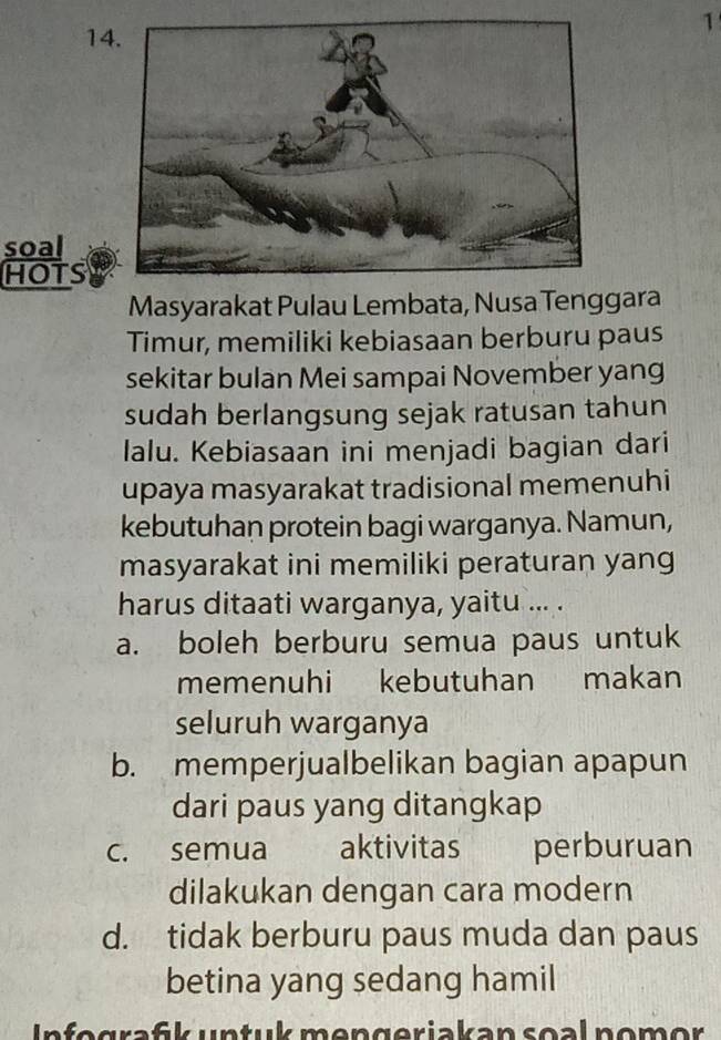 14
1
soal
HOTS
Masyarakat Pulau Lembata, Nusa Tenggara
Timur, memiliki kebiasaan berburu paus
sekitar bulan Mei sampai November yang
sudah berlangsung sejak ratusan tahun
lalu. Kebiasaan ini menjadi bagian dari
upaya masyarakat tradisional memenuhi
kebutuhan protein bagi warganya. Namun,
masyarakat ini memiliki peraturan yang
harus ditaati warganya, yaitu ... .
a. boleh berburu semua paus untuk
memenuhi kebutuhan makan
seluruh warganya
b. memperjualbelikan bagian apapun
dari paus yang ditangkap
c. semua aktivitas perburuan
dilakukan dengan cara modern
d. tidak berburu paus muda dan paus
betina yang sedang hamil
Infegrafk untuk mengeriakan soal nomor