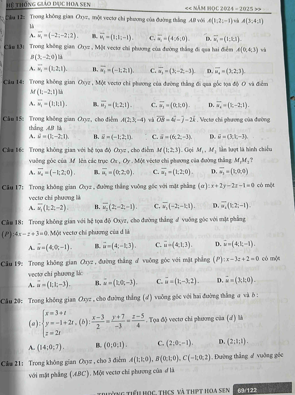 Hệ thống giáo dục hoa sen << NăM HọC 2024 - 2025 >>
Câu 12: Trong không gian Oxyz, một vectơ chỉ phương của đường thẳng AB với A(1;2;-1) và A(3;4;1)
là
A. vector u_1=(-2;-2;2). B. vector u_1=(1;1;-1). C. overline u_1=(4;6;0). D. vector u_1=(1;1;1).
Câu 13: Trong không gian Oxyz , Một vectơ chỉ phương của đường thẳng đi qua hai điểm A(0;4;3) và
B(3;-2;0) là
A. vector u_1=(1;2;1). B. overline u_2=(-1;2;1). C. overline u_3=(3;-2;-3). D. overline u_4=(3;2;3).
Câu 14: Trong không gian Oxyz , Một vectơ chi phương của đường thẳng đi qua gốc tọa độ O và điểm
M (1;-2;1) là
A. vector u_1=(1;1;1). B. overline u_2=(1;2;1). C. overline u_3=(0;1;0). D. overline u_4=(1;-2;1).
Câu 15: Trong không gian Oxyz, cho điểm A(2;3;-4) và vector OB=4vector i-vector j-2vector k. Vectơ chỉ phương của đường
thẳng AB là
A. vector u=(1;-2;1). B. vector u=(-1;2;1). C. vector u=(6;2;-3). D. vector u=(3;1;-3).
Câu 16: Trong không gian với hệ tọa độ Oxyz , cho điểm M(1;2;3). Gọi M_1,M_2 lần lượt là hình chiếu
vuông góc của M lên các trục Ox , Oy . Một véctơ chỉ phương của đường thẳng M_1M_2 ?
A. overline u_4=(-1;2;0). B. vector u_1=(0;2;0). C. overline u_2=(1;2;0). D. overline u_3=(1;0;0)
Câu 17: Trong không gian Ox yz , đường thẳng vuông góc với mặt phẳng (alpha ):x+2y-2z-1=0 có một
vectơ chỉ phương là
A. overline u_1(1;2;-2). B. overline u_2(2;-2;-1). C. overline u_3(-2;-1;1). D. overline u_4(1;2;-1).
Câu 18: Trong không gian với hệ tọa độ Oxyz, cho đường thẳng đ vuông góc với mặt phẳng
(P): 4x-z+3=0 Một vectơ chỉ phương của d là
A. vector u=(4;0;-1). B. vector u=(4;-1;3). C. vector u=(4;1;3). D. vector u=(4;1;-1).
Câu 19: Trong không gian Oxyz , đường thẳng đ vuông góc với mặt phẳng (F ):x-3z+2=0 có một
vectơ chỉ phương là:
A. vector u=(1;1;-3). B. vector u=(1;0;-3). C. vector u=(1;-3;2). D. vector u=(3;1;0).
Câu 20: Trong không gian Oxyz , cho đường thẳng (d) vuông góc với hai đường thẳng a và b :
(a):beginarrayl x=3+t y=-1+2t,(b): (x-3)/2 = (y+7)/-3 = (z-5)/4 . Tọa độ vectơ chỉ phương của (d) là
A. (14;0;7). B. (0;0;1). C. (2;0;-1). D. (2;1;1).
Câu 21: Trong không gian Oxyz , cho 3 điểm A(1;1;0),B(0;1;0),C(-1;0;2). Đường thẳng đ vuông góc
với mặt phẳng (ABC). Một vectơ chỉ phương của đ là
triờng tiểu học. thcS vÀ thPT hOA sEN 69/122