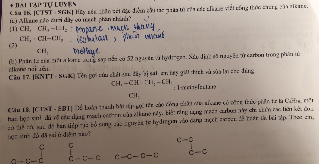 bài tập tự luyện 
Câu 16. [CTST - SGK] Hãy nêu nhận xét đặc điểm cấu tạo phân tử của các alkane viết công thức chung của alkane. 
(a) Alkane nào dưới đây có mạch phân nhánh? 
(1) CH_3-CH_2-CH_2
CH_3-CH-CH_3
(2)
CH_3
(b) Phân tử của một alkane trong sáp nến có 52 nguyên tử hydrogen. Xác định số nguyên tử carbon trong phân tử 
alkane nói trên. 
Câu 17. [KNTT - SGK] Tên gọi của chất sau đây bị sai, em hãy giải thích và sửa lại cho đúng.
CH_3-CH-CH_2-CH_3 : 1-methylbutane
CH_3
Câu 18. [CTST - SBT] Để hoàn thành bài tập gọi tên các đồng phân của alkane có công thức phân tử là C_4H_10 , một 
bạn học sinh đã vẽ các dạng mạch carbon của alkane này, biết rằng dạng mạch carbon này chi chứa các liên kết đơn 
có thể có, sau đó bạn tiếp tục bổ sung các nguyên tử hydrogen vào dạng mạch carbon để hoàn tất bài tập. Theo em, 
học sinh đó đã sai ở điểm nào?
C-C
C C
c-c-c C C —C C -C C-C C-c