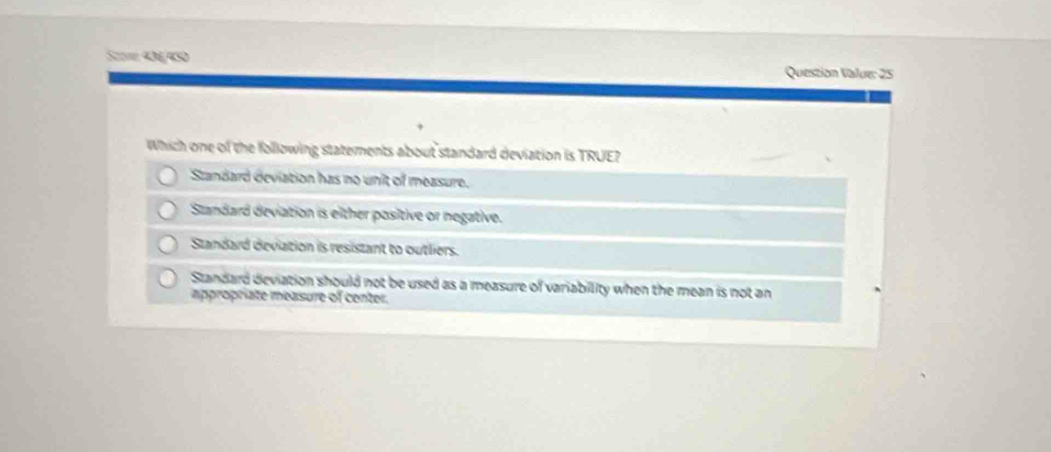 Sum 40f/ 439 Question Value: 25
Which one of the following statements about standard deviation is TRUE?
Standard deviation has no unit of measure.
Standard deviation is either positive or negative.
Standard deviation is resistant to outliers.
Standard deviation should not be used as a measure of variability when the mean is not an
appropriate measure of center.