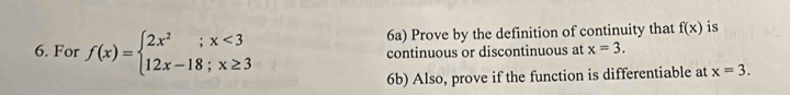 6a) Prove by the definition of continuity that f(x) is 
6. For f(x)=beginarrayl 2x^2;x<3 12x-18;x≥ 3endarray. continuous or discontinuous at x=3. 
6b) Also, prove if the function is differentiable at x=3.